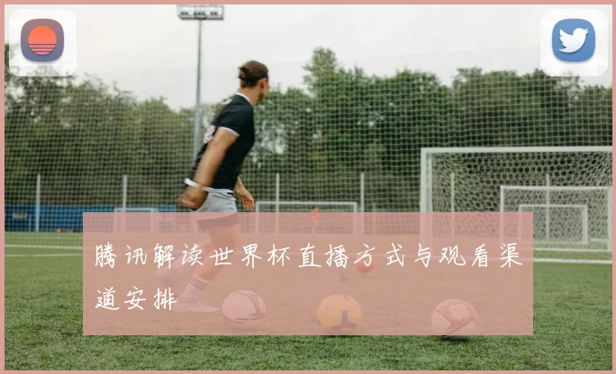 腾讯解读世界杯直播方式与观看渠道安排
