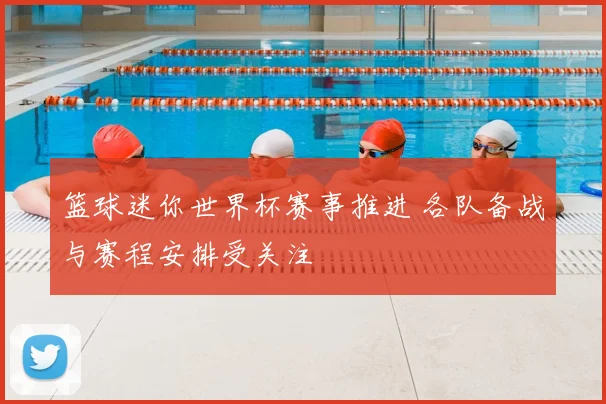 篮球迷你世界杯赛事推进 各队备战与赛程安排受关注