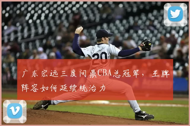 广东宏远三度问鼎CBA总冠军，王牌阵容如何延续统治力