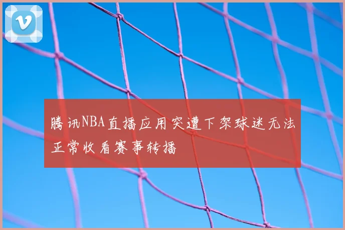 腾讯NBA直播应用突遭下架球迷无法正常收看赛事转播