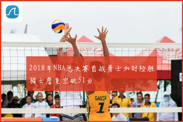 2018年NBA总决赛首战勇士加时险胜骑士詹皇空砍51分