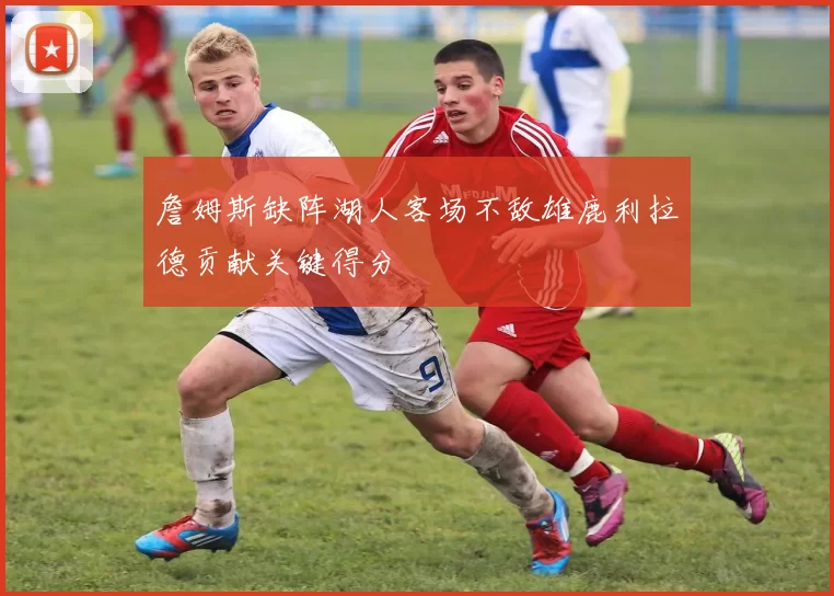 詹姆斯缺阵湖人客场不敌雄鹿利拉德贡献关键得分