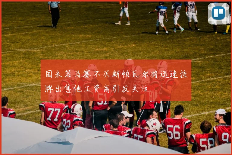 国米若马赛不买断帕瓦尔将迅速挂牌出售他工资高引发关注
