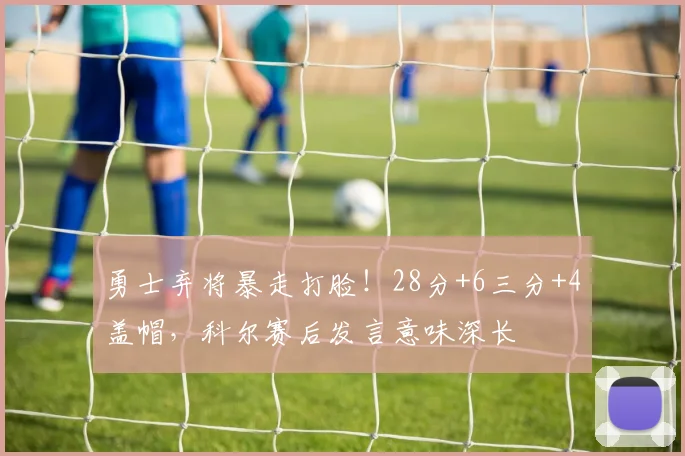 勇士弃将暴走打脸！28分+6三分+4盖帽，科尔赛后发言意味深长