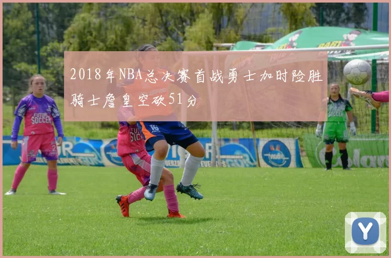2018年NBA总决赛首战勇士加时险胜骑士詹皇空砍51分