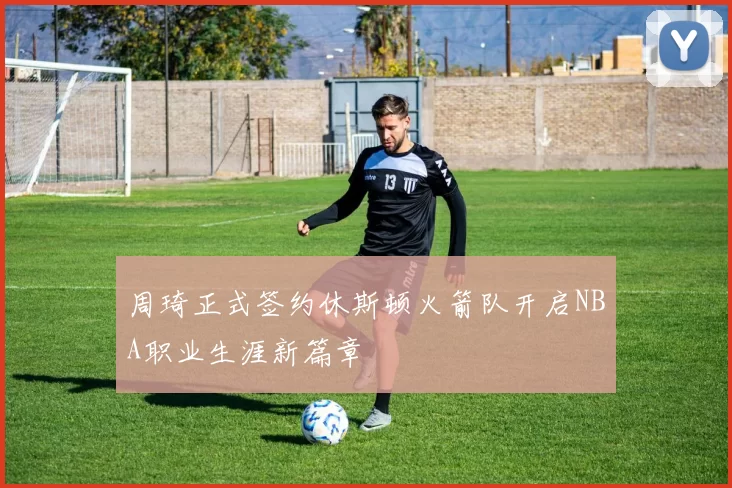 周琦正式签约休斯顿火箭队开启NBA职业生涯新篇章