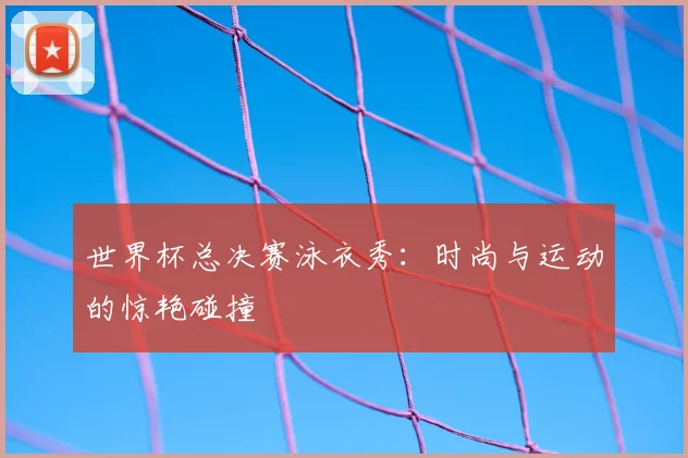 世界杯总决赛泳衣秀：时尚与运动的惊艳碰撞