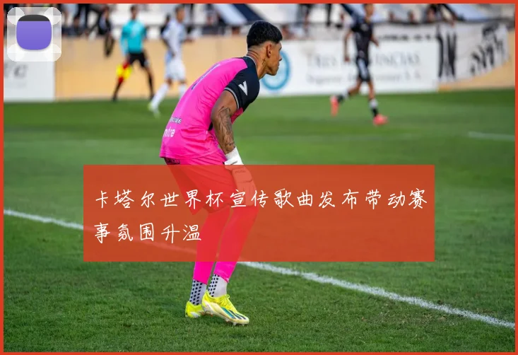 卡塔尔世界杯宣传歌曲发布带动赛事氛围升温
