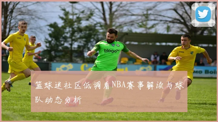 篮球迷社区低调看NBA赛事解读与球队动态分析