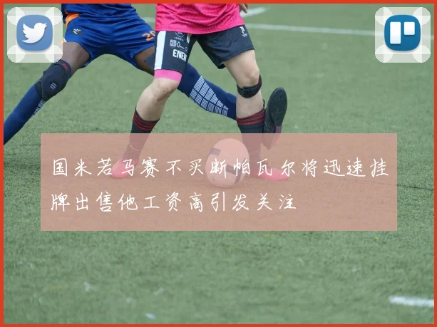 国米若马赛不买断帕瓦尔将迅速挂牌出售他工资高引发关注