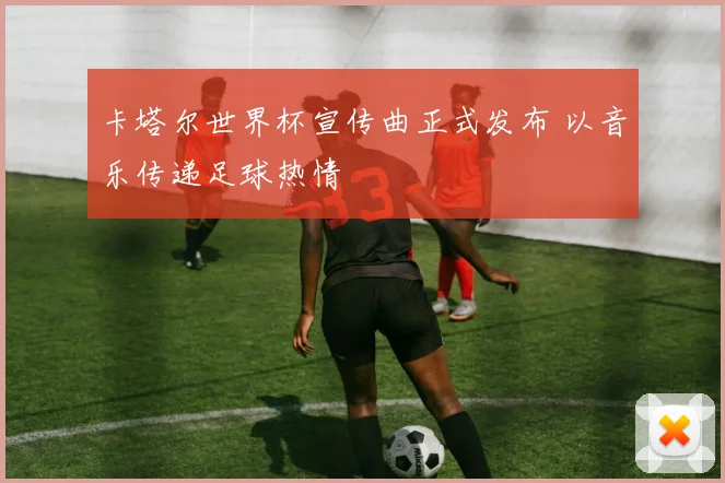 卡塔尔世界杯宣传曲正式发布 以音乐传递足球热情