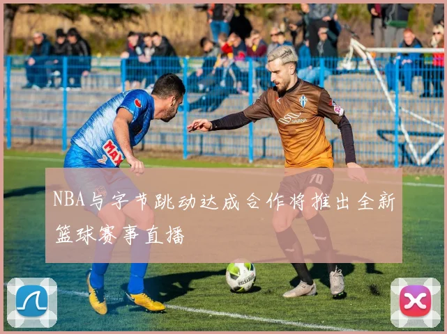 NBA与字节跳动达成合作将推出全新篮球赛事直播