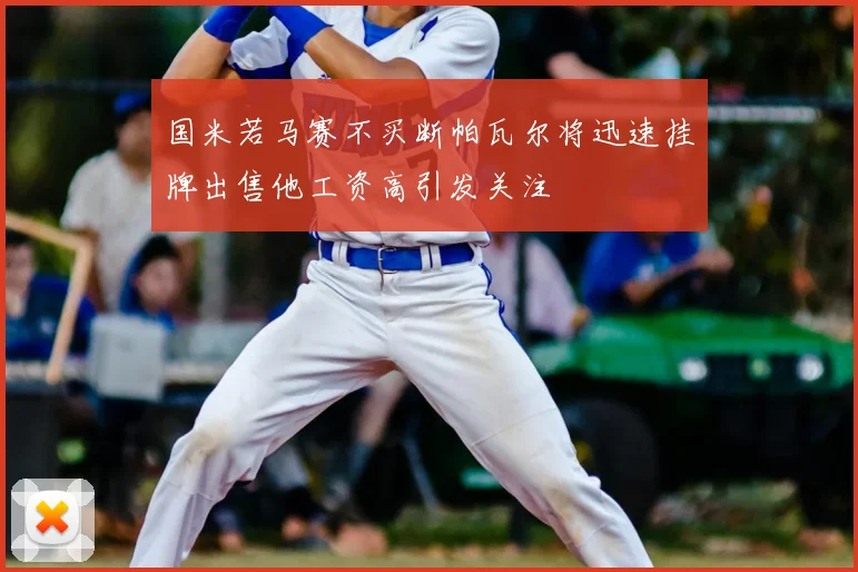 国米若马赛不买断帕瓦尔将迅速挂牌出售他工资高引发关注