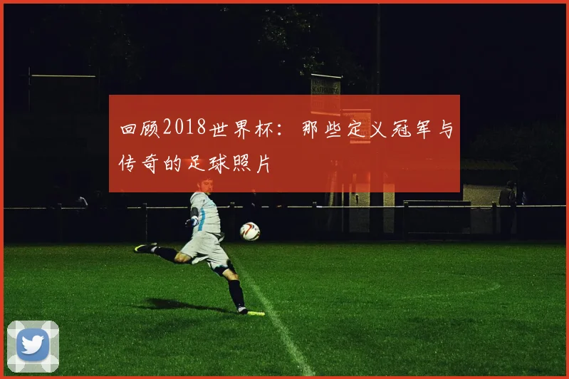 回顾2018世界杯:那些定义冠军与传奇的足球照片