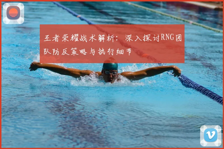 王者荣耀战术解析:深入探讨RNG团队防反策略与执行细节