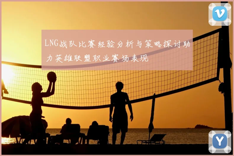 LNG战队比赛经验分析与策略探讨助力英雄联盟职业赛场表现