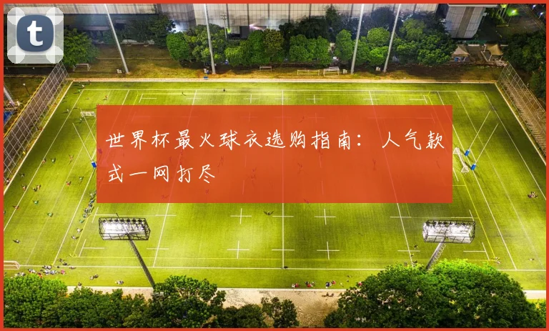 世界杯最火球衣选购指南:人气款式一网打尽