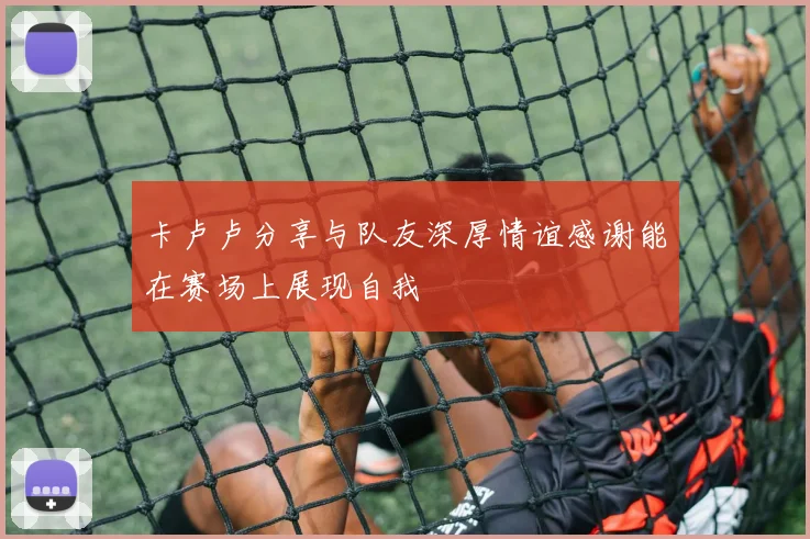 卡卢卢分享与队友深厚情谊感谢能在赛场上展现自我