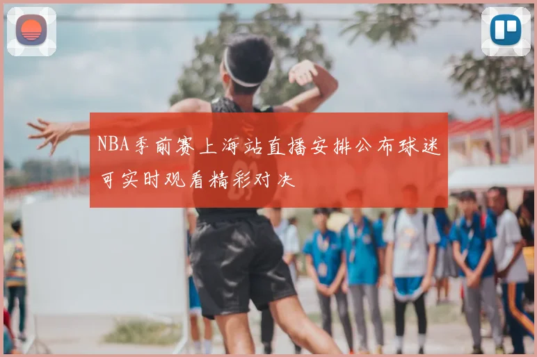 NBA季前赛上海站直播安排公布球迷可实时观看精彩对决