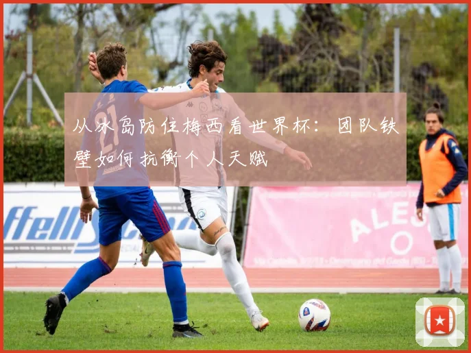 从冰岛防住梅西看世界杯:团队铁壁如何抗衡个人天赋