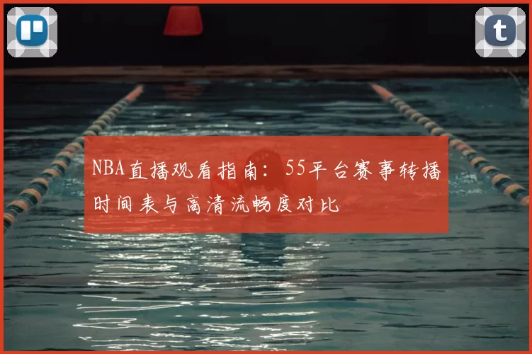 NBA直播观看指南：55平台赛事转播时间表与高清流畅度对比