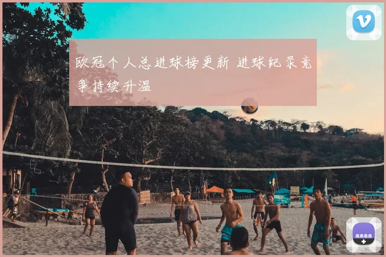 欧冠个人总进球榜更新 进球纪录竞争持续升温