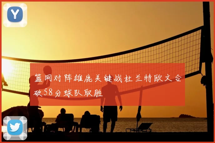 篮网对阵雄鹿关键战杜兰特欧文合砍58分球队取胜