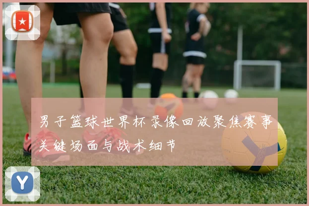 男子篮球世界杯录像回放聚焦赛事关键场面与战术细节