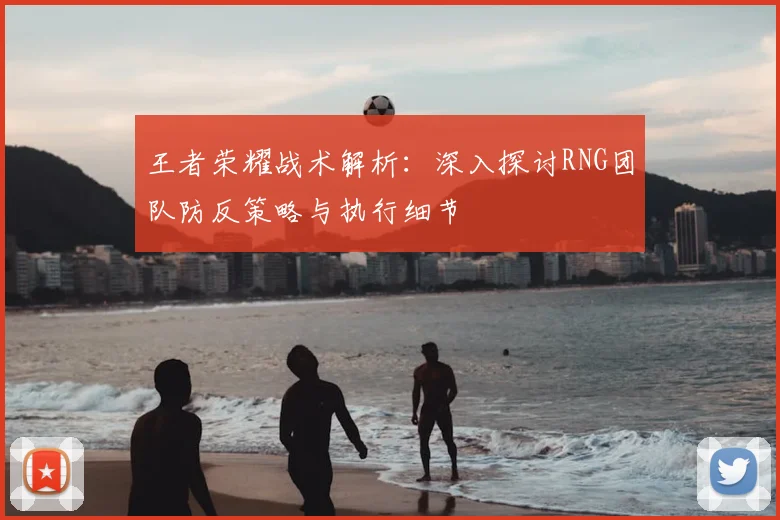 王者荣耀战术解析:深入探讨RNG团队防反策略与执行细节