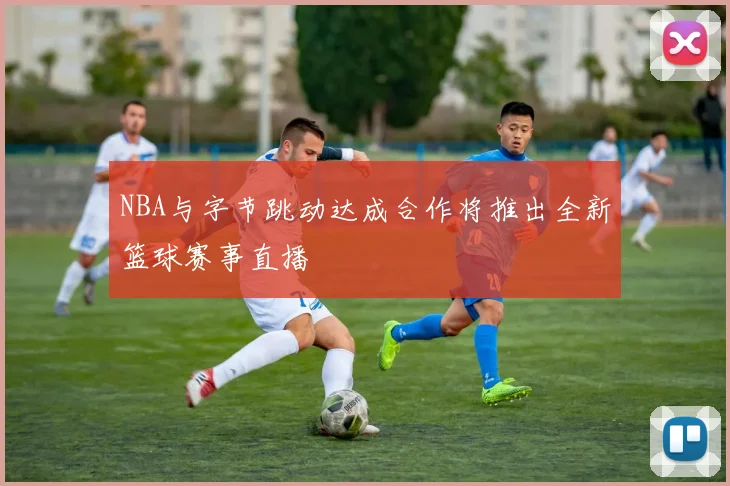 NBA与字节跳动达成合作将推出全新篮球赛事直播