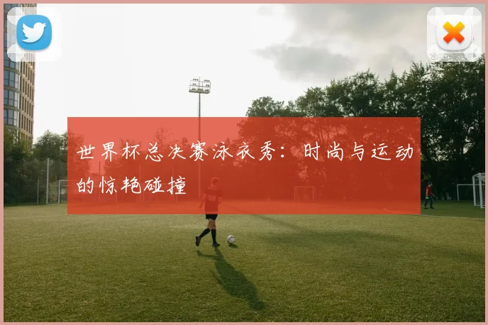 世界杯总决赛泳衣秀：时尚与运动的惊艳碰撞