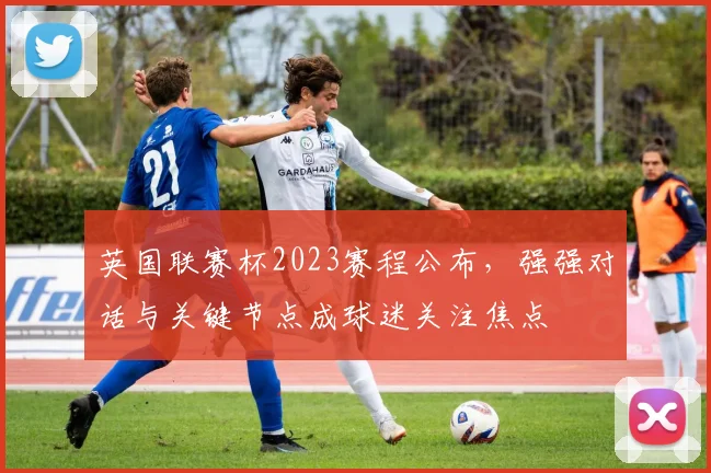 英国联赛杯2023赛程公布，强强对话与关键节点成球迷关注焦点