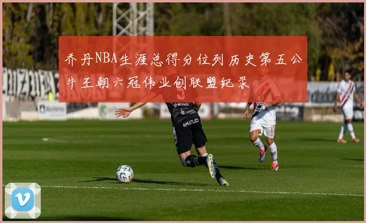 乔丹NBA生涯总得分位列历史第五公牛王朝六冠伟业创联盟纪录