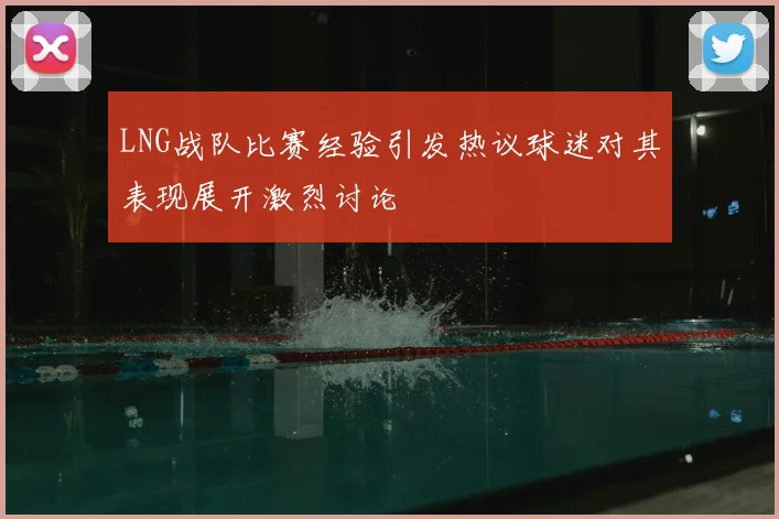 LNG战队比赛经验引发热议球迷对其表现展开激烈讨论